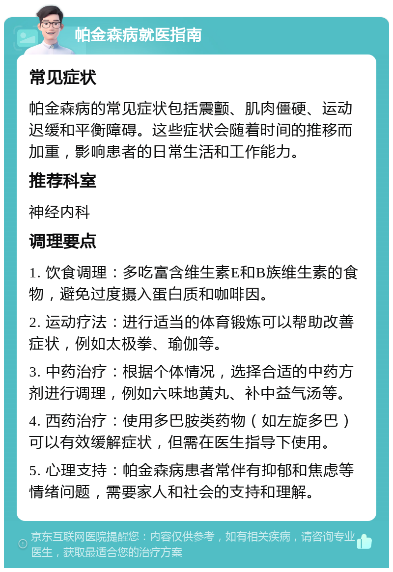 帕金森病就医指南 常见症状 帕金森病的常见症状包括震颤、肌肉僵硬、运动迟缓和平衡障碍。这些症状会随着时间的推移而加重，影响患者的日常生活和工作能力。 推荐科室 神经内科 调理要点 1. 饮食调理：多吃富含维生素E和B族维生素的食物，避免过度摄入蛋白质和咖啡因。 2. 运动疗法：进行适当的体育锻炼可以帮助改善症状，例如太极拳、瑜伽等。 3. 中药治疗：根据个体情况，选择合适的中药方剂进行调理，例如六味地黄丸、补中益气汤等。 4. 西药治疗：使用多巴胺类药物（如左旋多巴）可以有效缓解症状，但需在医生指导下使用。 5. 心理支持：帕金森病患者常伴有抑郁和焦虑等情绪问题，需要家人和社会的支持和理解。