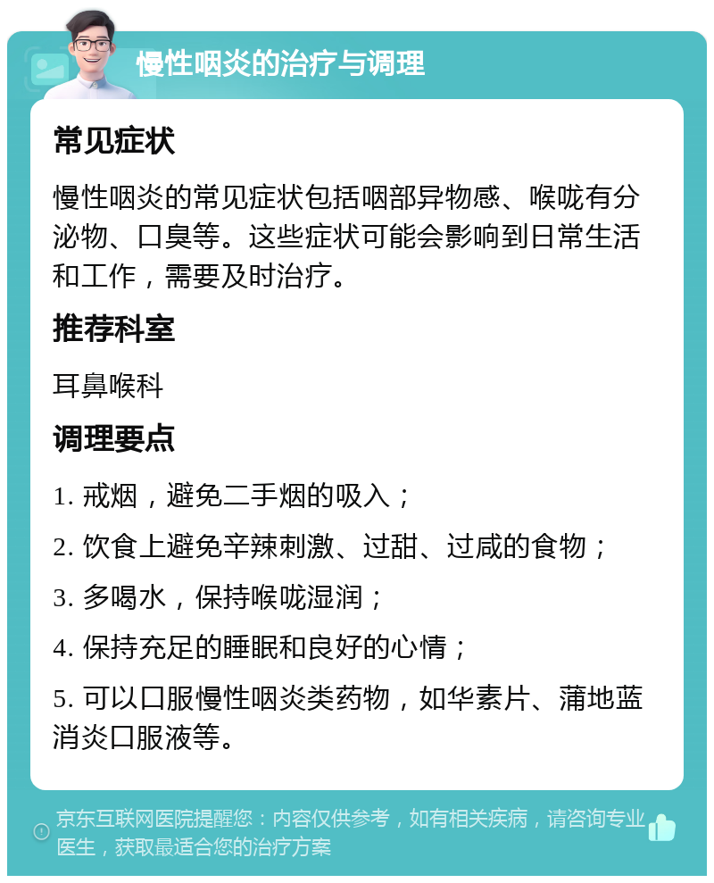 慢性咽炎的治疗与调理 常见症状 慢性咽炎的常见症状包括咽部异物感、喉咙有分泌物、口臭等。这些症状可能会影响到日常生活和工作，需要及时治疗。 推荐科室 耳鼻喉科 调理要点 1. 戒烟，避免二手烟的吸入； 2. 饮食上避免辛辣刺激、过甜、过咸的食物； 3. 多喝水，保持喉咙湿润； 4. 保持充足的睡眠和良好的心情； 5. 可以口服慢性咽炎类药物，如华素片、蒲地蓝消炎口服液等。