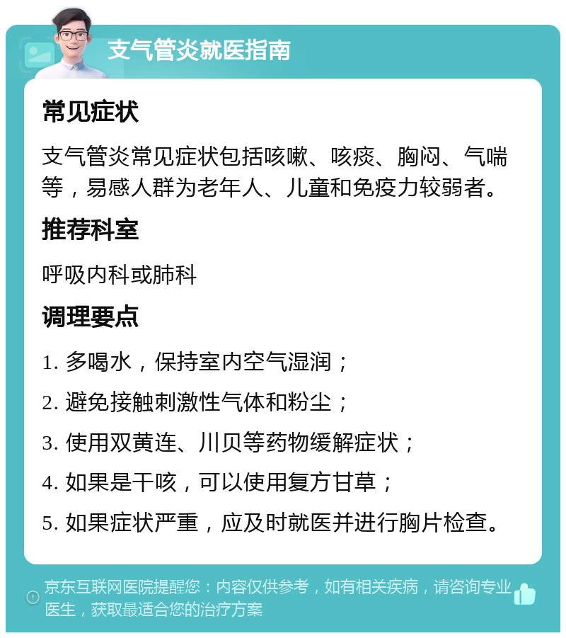 支气管炎就医指南 常见症状 支气管炎常见症状包括咳嗽、咳痰、胸闷、气喘等，易感人群为老年人、儿童和免疫力较弱者。 推荐科室 呼吸内科或肺科 调理要点 1. 多喝水，保持室内空气湿润； 2. 避免接触刺激性气体和粉尘； 3. 使用双黄连、川贝等药物缓解症状； 4. 如果是干咳，可以使用复方甘草； 5. 如果症状严重，应及时就医并进行胸片检查。