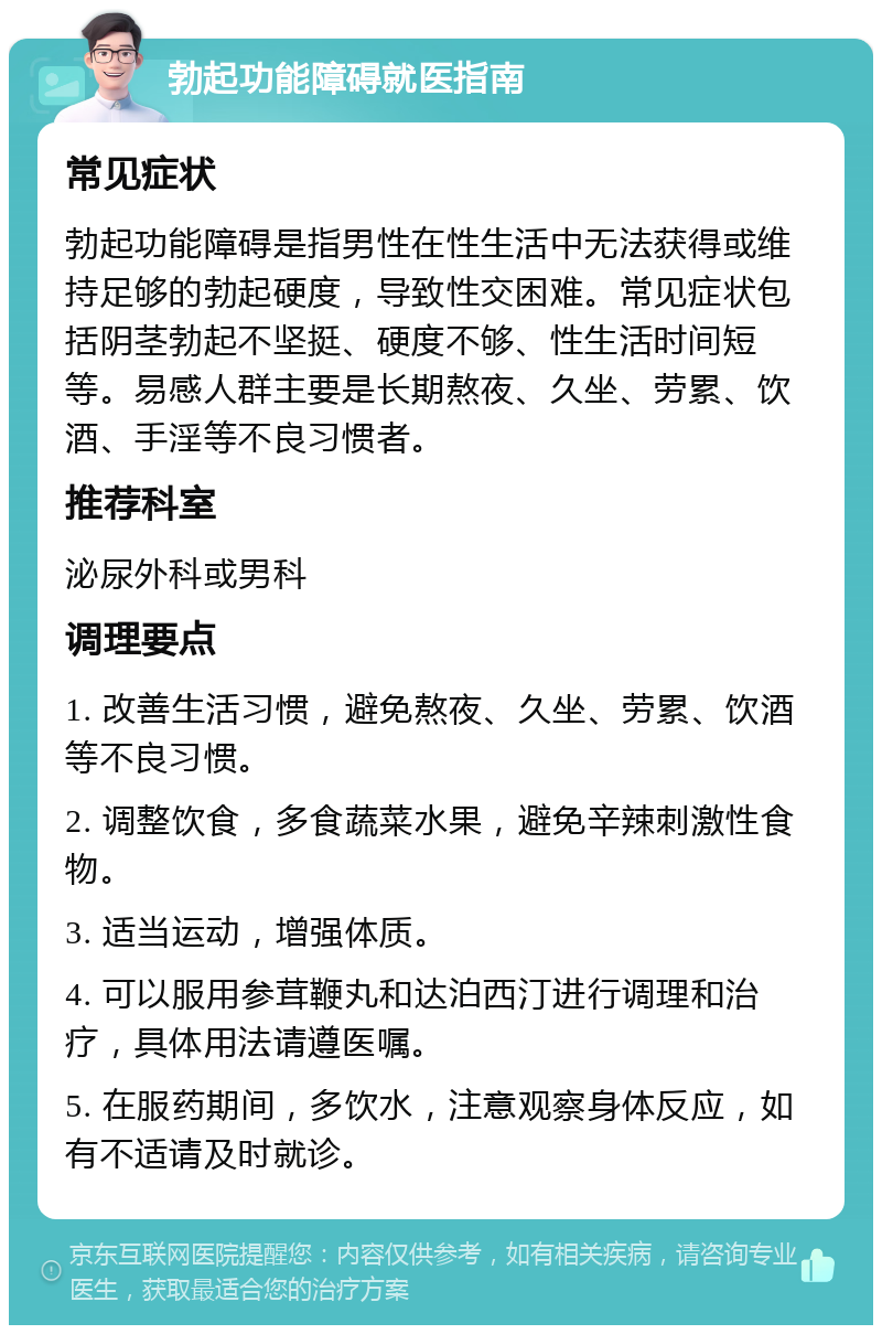 勃起功能障碍就医指南 常见症状 勃起功能障碍是指男性在性生活中无法获得或维持足够的勃起硬度，导致性交困难。常见症状包括阴茎勃起不坚挺、硬度不够、性生活时间短等。易感人群主要是长期熬夜、久坐、劳累、饮酒、手淫等不良习惯者。 推荐科室 泌尿外科或男科 调理要点 1. 改善生活习惯，避免熬夜、久坐、劳累、饮酒等不良习惯。 2. 调整饮食，多食蔬菜水果，避免辛辣刺激性食物。 3. 适当运动，增强体质。 4. 可以服用参茸鞭丸和达泊西汀进行调理和治疗，具体用法请遵医嘱。 5. 在服药期间，多饮水，注意观察身体反应，如有不适请及时就诊。