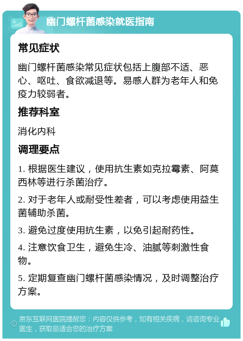 幽门螺杆菌感染就医指南 常见症状 幽门螺杆菌感染常见症状包括上腹部不适、恶心、呕吐、食欲减退等。易感人群为老年人和免疫力较弱者。 推荐科室 消化内科 调理要点 1. 根据医生建议，使用抗生素如克拉霉素、阿莫西林等进行杀菌治疗。 2. 对于老年人或耐受性差者，可以考虑使用益生菌辅助杀菌。 3. 避免过度使用抗生素，以免引起耐药性。 4. 注意饮食卫生，避免生冷、油腻等刺激性食物。 5. 定期复查幽门螺杆菌感染情况，及时调整治疗方案。