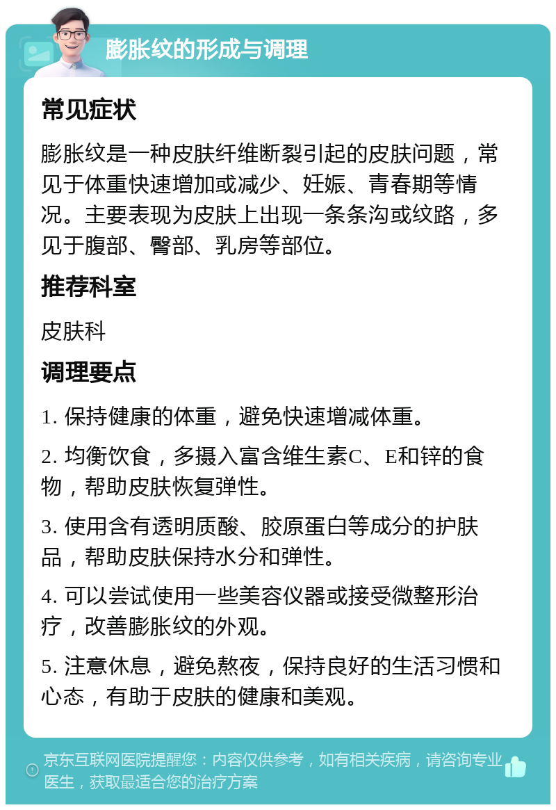 膨胀纹的形成与调理 常见症状 膨胀纹是一种皮肤纤维断裂引起的皮肤问题，常见于体重快速增加或减少、妊娠、青春期等情况。主要表现为皮肤上出现一条条沟或纹路，多见于腹部、臀部、乳房等部位。 推荐科室 皮肤科 调理要点 1. 保持健康的体重，避免快速增减体重。 2. 均衡饮食，多摄入富含维生素C、E和锌的食物，帮助皮肤恢复弹性。 3. 使用含有透明质酸、胶原蛋白等成分的护肤品，帮助皮肤保持水分和弹性。 4. 可以尝试使用一些美容仪器或接受微整形治疗，改善膨胀纹的外观。 5. 注意休息，避免熬夜，保持良好的生活习惯和心态，有助于皮肤的健康和美观。