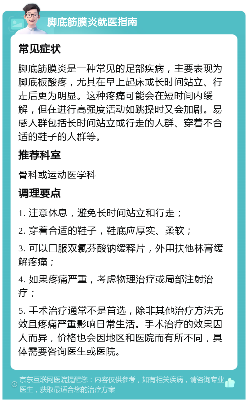 脚底筋膜炎就医指南 常见症状 脚底筋膜炎是一种常见的足部疾病，主要表现为脚底板酸疼，尤其在早上起床或长时间站立、行走后更为明显。这种疼痛可能会在短时间内缓解，但在进行高强度活动如跳操时又会加剧。易感人群包括长时间站立或行走的人群、穿着不合适的鞋子的人群等。 推荐科室 骨科或运动医学科 调理要点 1. 注意休息，避免长时间站立和行走； 2. 穿着合适的鞋子，鞋底应厚实、柔软； 3. 可以口服双氯芬酸钠缓释片，外用扶他林膏缓解疼痛； 4. 如果疼痛严重，考虑物理治疗或局部注射治疗； 5. 手术治疗通常不是首选，除非其他治疗方法无效且疼痛严重影响日常生活。手术治疗的效果因人而异，价格也会因地区和医院而有所不同，具体需要咨询医生或医院。