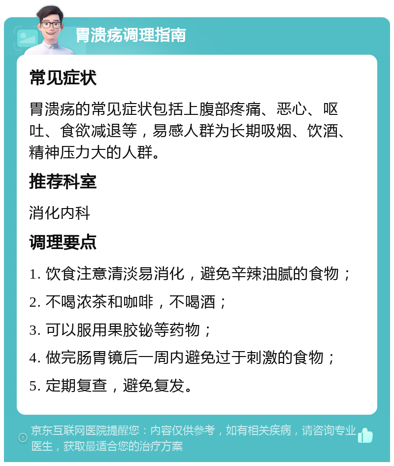 胃溃疡调理指南 常见症状 胃溃疡的常见症状包括上腹部疼痛、恶心、呕吐、食欲减退等，易感人群为长期吸烟、饮酒、精神压力大的人群。 推荐科室 消化内科 调理要点 1. 饮食注意清淡易消化，避免辛辣油腻的食物； 2. 不喝浓茶和咖啡，不喝酒； 3. 可以服用果胶铋等药物； 4. 做完肠胃镜后一周内避免过于刺激的食物； 5. 定期复查，避免复发。