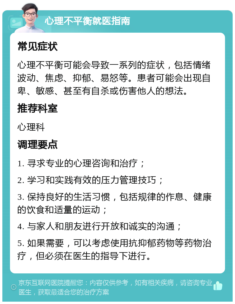 心理不平衡就医指南 常见症状 心理不平衡可能会导致一系列的症状，包括情绪波动、焦虑、抑郁、易怒等。患者可能会出现自卑、敏感、甚至有自杀或伤害他人的想法。 推荐科室 心理科 调理要点 1. 寻求专业的心理咨询和治疗； 2. 学习和实践有效的压力管理技巧； 3. 保持良好的生活习惯，包括规律的作息、健康的饮食和适量的运动； 4. 与家人和朋友进行开放和诚实的沟通； 5. 如果需要，可以考虑使用抗抑郁药物等药物治疗，但必须在医生的指导下进行。