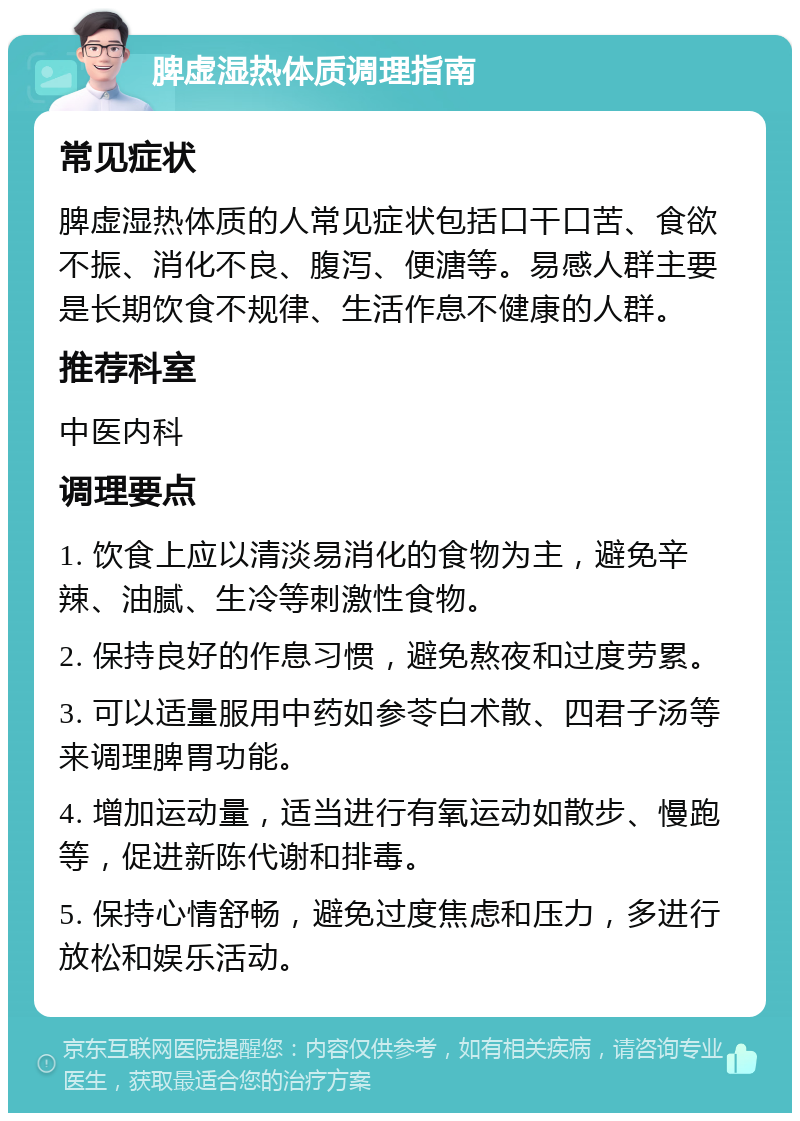 脾虚湿热体质调理指南 常见症状 脾虚湿热体质的人常见症状包括口干口苦、食欲不振、消化不良、腹泻、便溏等。易感人群主要是长期饮食不规律、生活作息不健康的人群。 推荐科室 中医内科 调理要点 1. 饮食上应以清淡易消化的食物为主，避免辛辣、油腻、生冷等刺激性食物。 2. 保持良好的作息习惯，避免熬夜和过度劳累。 3. 可以适量服用中药如参苓白术散、四君子汤等来调理脾胃功能。 4. 增加运动量，适当进行有氧运动如散步、慢跑等，促进新陈代谢和排毒。 5. 保持心情舒畅，避免过度焦虑和压力，多进行放松和娱乐活动。