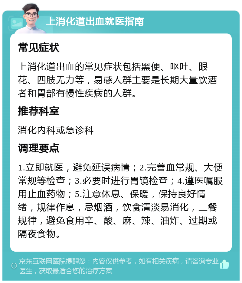 上消化道出血就医指南 常见症状 上消化道出血的常见症状包括黑便、呕吐、眼花、四肢无力等，易感人群主要是长期大量饮酒者和胃部有慢性疾病的人群。 推荐科室 消化内科或急诊科 调理要点 1.立即就医，避免延误病情；2.完善血常规、大便常规等检查；3.必要时进行胃镜检查；4.遵医嘱服用止血药物；5.注意休息、保暖，保持良好情绪，规律作息，忌烟酒，饮食清淡易消化，三餐规律，避免食用辛、酸、麻、辣、油炸、过期或隔夜食物。