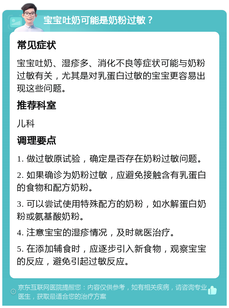 宝宝吐奶可能是奶粉过敏？ 常见症状 宝宝吐奶、湿疹多、消化不良等症状可能与奶粉过敏有关，尤其是对乳蛋白过敏的宝宝更容易出现这些问题。 推荐科室 儿科 调理要点 1. 做过敏原试验，确定是否存在奶粉过敏问题。 2. 如果确诊为奶粉过敏，应避免接触含有乳蛋白的食物和配方奶粉。 3. 可以尝试使用特殊配方的奶粉，如水解蛋白奶粉或氨基酸奶粉。 4. 注意宝宝的湿疹情况，及时就医治疗。 5. 在添加辅食时，应逐步引入新食物，观察宝宝的反应，避免引起过敏反应。