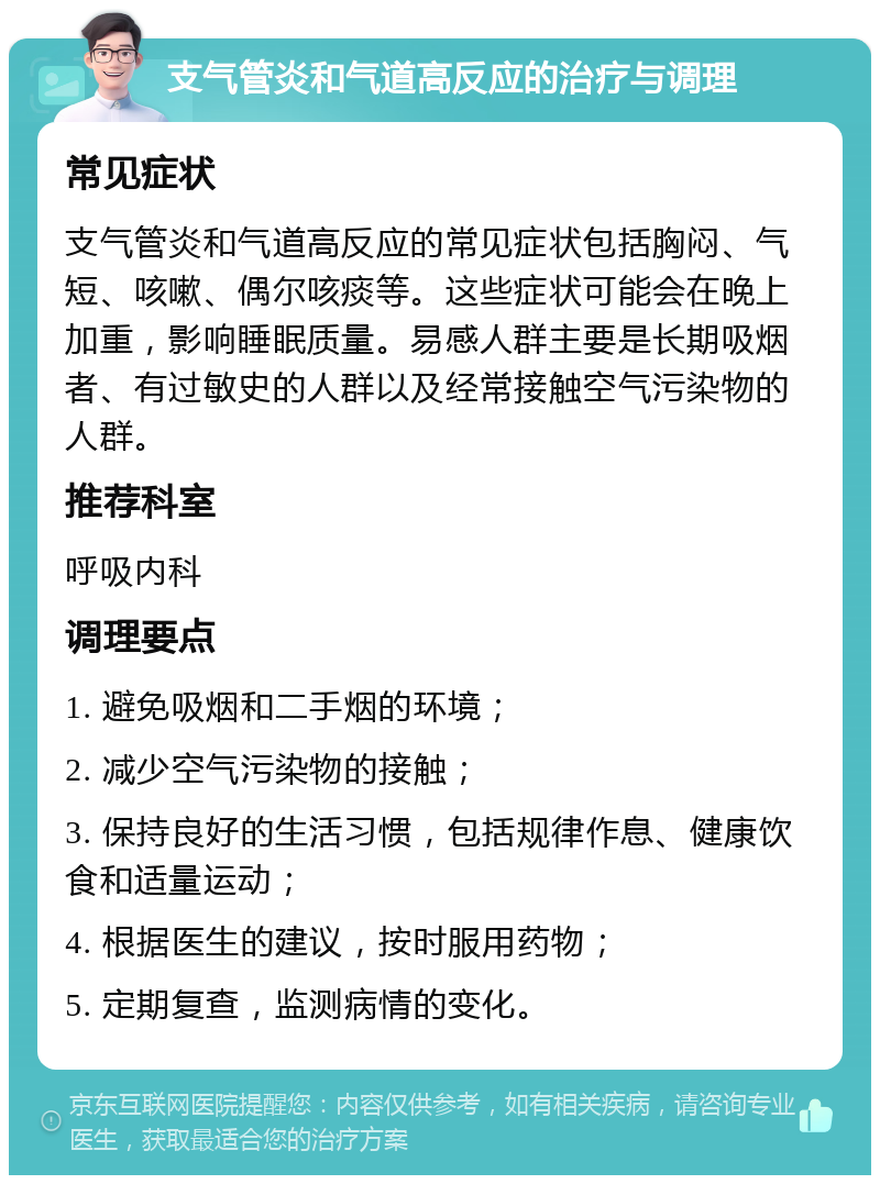 支气管炎和气道高反应的治疗与调理 常见症状 支气管炎和气道高反应的常见症状包括胸闷、气短、咳嗽、偶尔咳痰等。这些症状可能会在晚上加重，影响睡眠质量。易感人群主要是长期吸烟者、有过敏史的人群以及经常接触空气污染物的人群。 推荐科室 呼吸内科 调理要点 1. 避免吸烟和二手烟的环境； 2. 减少空气污染物的接触； 3. 保持良好的生活习惯，包括规律作息、健康饮食和适量运动； 4. 根据医生的建议，按时服用药物； 5. 定期复查，监测病情的变化。