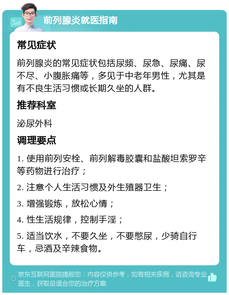 前列腺炎就医指南 常见症状 前列腺炎的常见症状包括尿频、尿急、尿痛、尿不尽、小腹胀痛等，多见于中老年男性，尤其是有不良生活习惯或长期久坐的人群。 推荐科室 泌尿外科 调理要点 1. 使用前列安栓、前列解毒胶囊和盐酸坦索罗辛等药物进行治疗； 2. 注意个人生活习惯及外生殖器卫生； 3. 增强锻炼，放松心情； 4. 性生活规律，控制手淫； 5. 适当饮水，不要久坐，不要憋尿，少骑自行车，忌酒及辛辣食物。