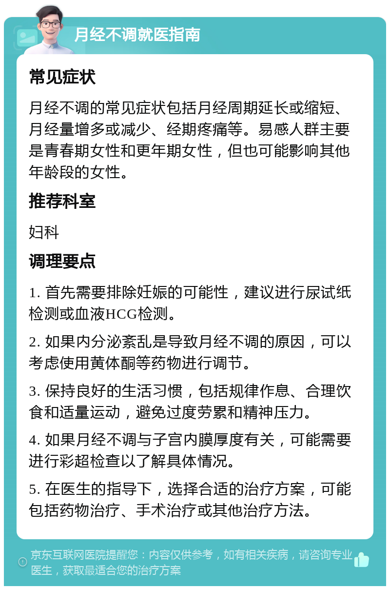 月经不调就医指南 常见症状 月经不调的常见症状包括月经周期延长或缩短、月经量增多或减少、经期疼痛等。易感人群主要是青春期女性和更年期女性，但也可能影响其他年龄段的女性。 推荐科室 妇科 调理要点 1. 首先需要排除妊娠的可能性，建议进行尿试纸检测或血液HCG检测。 2. 如果内分泌紊乱是导致月经不调的原因，可以考虑使用黄体酮等药物进行调节。 3. 保持良好的生活习惯，包括规律作息、合理饮食和适量运动，避免过度劳累和精神压力。 4. 如果月经不调与子宫内膜厚度有关，可能需要进行彩超检查以了解具体情况。 5. 在医生的指导下，选择合适的治疗方案，可能包括药物治疗、手术治疗或其他治疗方法。