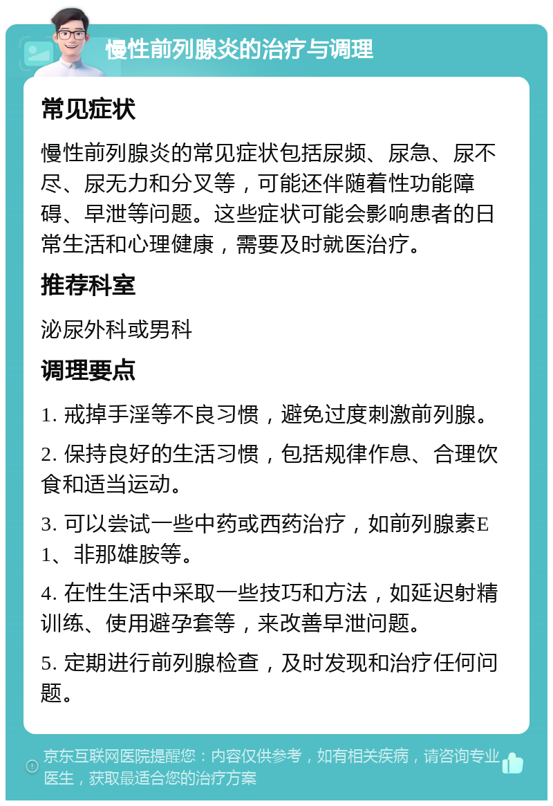 慢性前列腺炎的治疗与调理 常见症状 慢性前列腺炎的常见症状包括尿频、尿急、尿不尽、尿无力和分叉等，可能还伴随着性功能障碍、早泄等问题。这些症状可能会影响患者的日常生活和心理健康，需要及时就医治疗。 推荐科室 泌尿外科或男科 调理要点 1. 戒掉手淫等不良习惯，避免过度刺激前列腺。 2. 保持良好的生活习惯，包括规律作息、合理饮食和适当运动。 3. 可以尝试一些中药或西药治疗，如前列腺素E1、非那雄胺等。 4. 在性生活中采取一些技巧和方法，如延迟射精训练、使用避孕套等，来改善早泄问题。 5. 定期进行前列腺检查，及时发现和治疗任何问题。