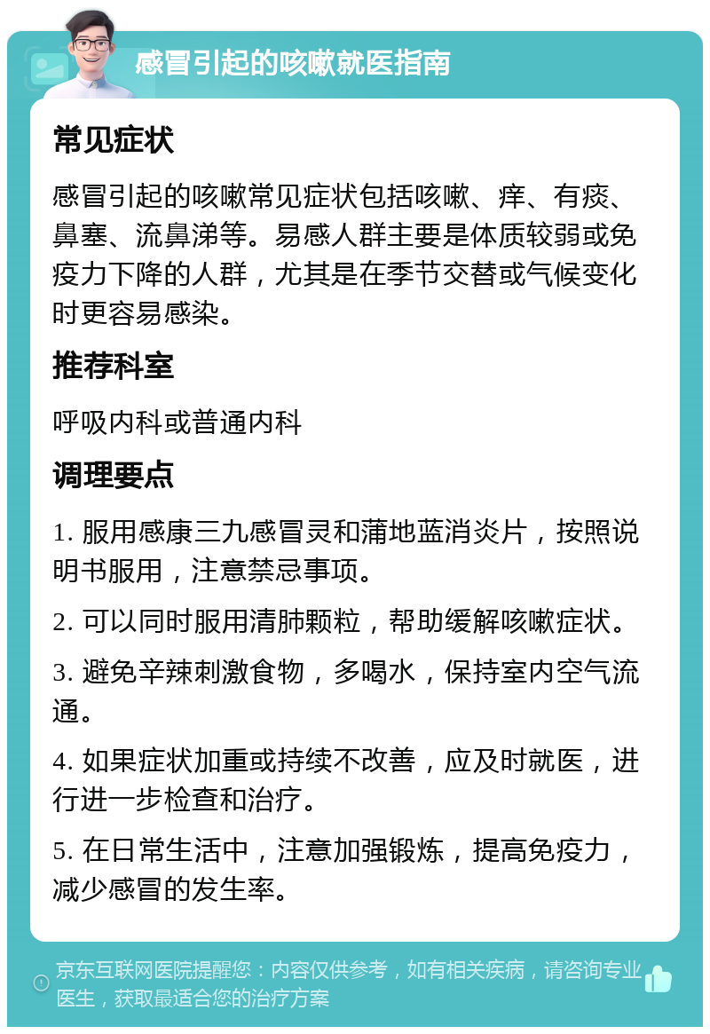 感冒引起的咳嗽就医指南 常见症状 感冒引起的咳嗽常见症状包括咳嗽、痒、有痰、鼻塞、流鼻涕等。易感人群主要是体质较弱或免疫力下降的人群，尤其是在季节交替或气候变化时更容易感染。 推荐科室 呼吸内科或普通内科 调理要点 1. 服用感康三九感冒灵和蒲地蓝消炎片，按照说明书服用，注意禁忌事项。 2. 可以同时服用清肺颗粒，帮助缓解咳嗽症状。 3. 避免辛辣刺激食物，多喝水，保持室内空气流通。 4. 如果症状加重或持续不改善，应及时就医，进行进一步检查和治疗。 5. 在日常生活中，注意加强锻炼，提高免疫力，减少感冒的发生率。