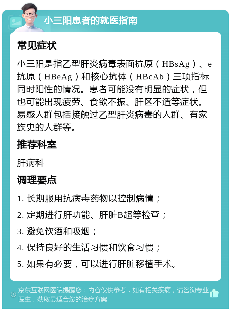 小三阳患者的就医指南 常见症状 小三阳是指乙型肝炎病毒表面抗原（HBsAg）、e抗原（HBeAg）和核心抗体（HBcAb）三项指标同时阳性的情况。患者可能没有明显的症状，但也可能出现疲劳、食欲不振、肝区不适等症状。易感人群包括接触过乙型肝炎病毒的人群、有家族史的人群等。 推荐科室 肝病科 调理要点 1. 长期服用抗病毒药物以控制病情； 2. 定期进行肝功能、肝脏B超等检查； 3. 避免饮酒和吸烟； 4. 保持良好的生活习惯和饮食习惯； 5. 如果有必要，可以进行肝脏移植手术。