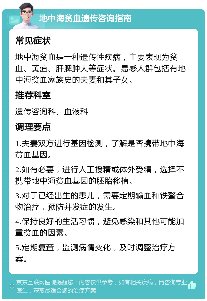 地中海贫血遗传咨询指南 常见症状 地中海贫血是一种遗传性疾病，主要表现为贫血、黄疸、肝脾肿大等症状。易感人群包括有地中海贫血家族史的夫妻和其子女。 推荐科室 遗传咨询科、血液科 调理要点 1.夫妻双方进行基因检测，了解是否携带地中海贫血基因。 2.如有必要，进行人工授精或体外受精，选择不携带地中海贫血基因的胚胎移植。 3.对于已经出生的患儿，需要定期输血和铁螯合物治疗，预防并发症的发生。 4.保持良好的生活习惯，避免感染和其他可能加重贫血的因素。 5.定期复查，监测病情变化，及时调整治疗方案。