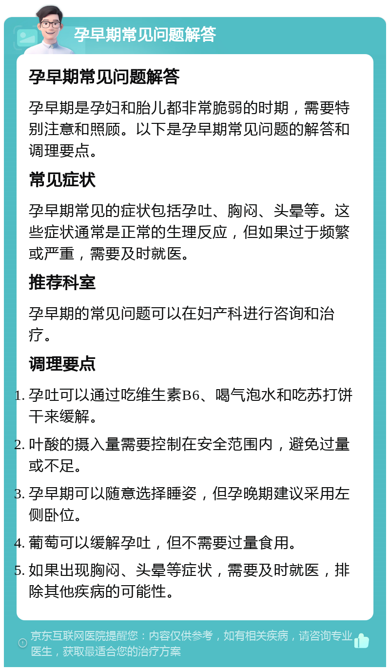 孕早期常见问题解答 孕早期常见问题解答 孕早期是孕妇和胎儿都非常脆弱的时期，需要特别注意和照顾。以下是孕早期常见问题的解答和调理要点。 常见症状 孕早期常见的症状包括孕吐、胸闷、头晕等。这些症状通常是正常的生理反应，但如果过于频繁或严重，需要及时就医。 推荐科室 孕早期的常见问题可以在妇产科进行咨询和治疗。 调理要点 孕吐可以通过吃维生素B6、喝气泡水和吃苏打饼干来缓解。 叶酸的摄入量需要控制在安全范围内，避免过量或不足。 孕早期可以随意选择睡姿，但孕晚期建议采用左侧卧位。 葡萄可以缓解孕吐，但不需要过量食用。 如果出现胸闷、头晕等症状，需要及时就医，排除其他疾病的可能性。