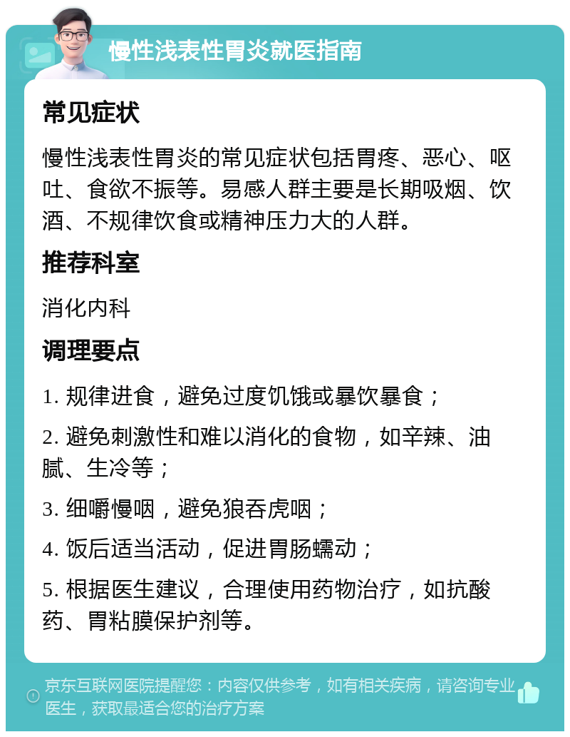 慢性浅表性胃炎就医指南 常见症状 慢性浅表性胃炎的常见症状包括胃疼、恶心、呕吐、食欲不振等。易感人群主要是长期吸烟、饮酒、不规律饮食或精神压力大的人群。 推荐科室 消化内科 调理要点 1. 规律进食，避免过度饥饿或暴饮暴食； 2. 避免刺激性和难以消化的食物，如辛辣、油腻、生冷等； 3. 细嚼慢咽，避免狼吞虎咽； 4. 饭后适当活动，促进胃肠蠕动； 5. 根据医生建议，合理使用药物治疗，如抗酸药、胃粘膜保护剂等。