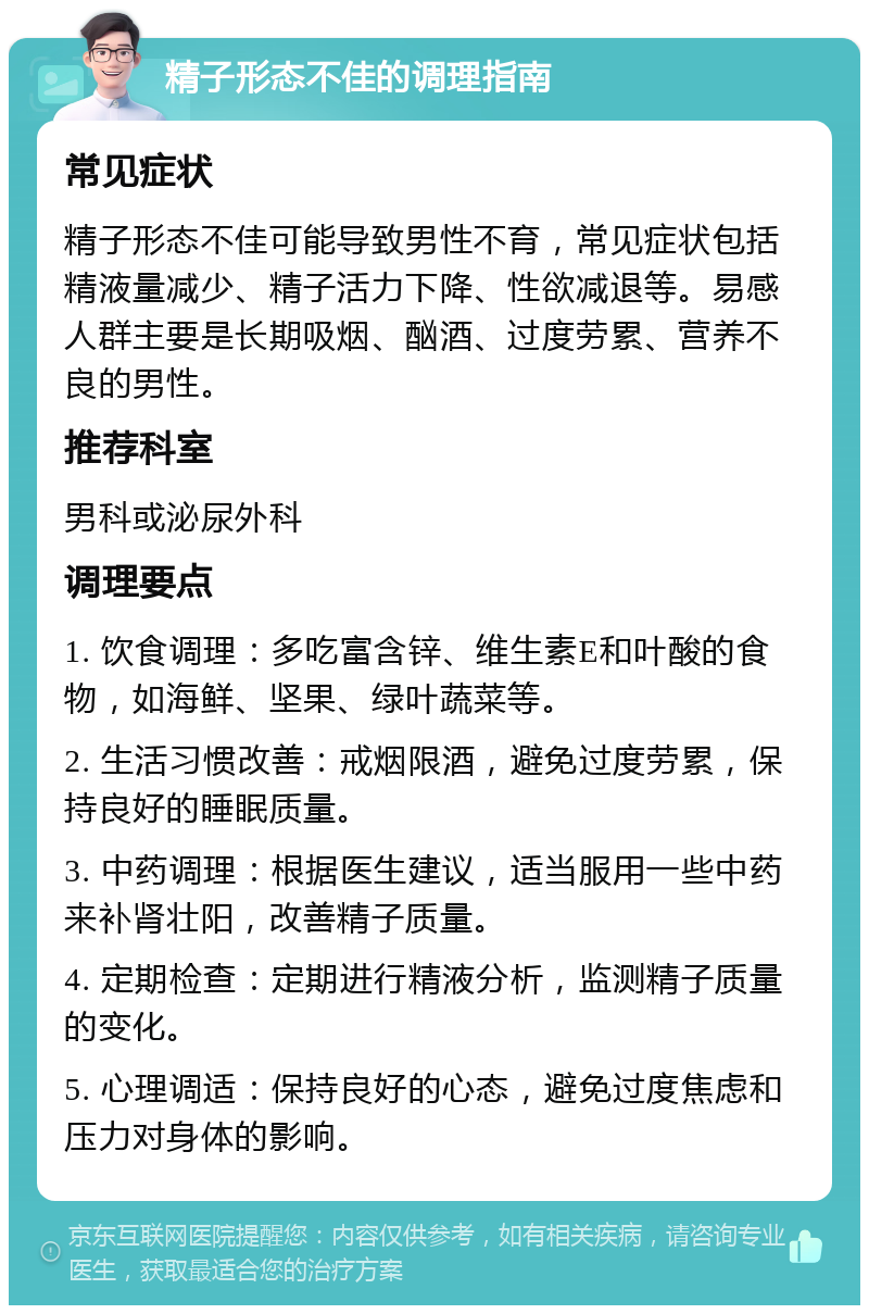 精子形态不佳的调理指南 常见症状 精子形态不佳可能导致男性不育，常见症状包括精液量减少、精子活力下降、性欲减退等。易感人群主要是长期吸烟、酗酒、过度劳累、营养不良的男性。 推荐科室 男科或泌尿外科 调理要点 1. 饮食调理：多吃富含锌、维生素E和叶酸的食物，如海鲜、坚果、绿叶蔬菜等。 2. 生活习惯改善：戒烟限酒，避免过度劳累，保持良好的睡眠质量。 3. 中药调理：根据医生建议，适当服用一些中药来补肾壮阳，改善精子质量。 4. 定期检查：定期进行精液分析，监测精子质量的变化。 5. 心理调适：保持良好的心态，避免过度焦虑和压力对身体的影响。