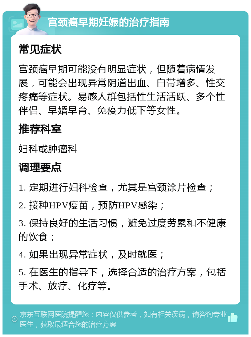 宫颈癌早期妊娠的治疗指南 常见症状 宫颈癌早期可能没有明显症状，但随着病情发展，可能会出现异常阴道出血、白带增多、性交疼痛等症状。易感人群包括性生活活跃、多个性伴侣、早婚早育、免疫力低下等女性。 推荐科室 妇科或肿瘤科 调理要点 1. 定期进行妇科检查，尤其是宫颈涂片检查； 2. 接种HPV疫苗，预防HPV感染； 3. 保持良好的生活习惯，避免过度劳累和不健康的饮食； 4. 如果出现异常症状，及时就医； 5. 在医生的指导下，选择合适的治疗方案，包括手术、放疗、化疗等。