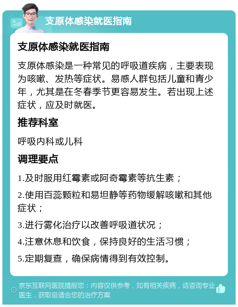 支原体感染就医指南 支原体感染就医指南 支原体感染是一种常见的呼吸道疾病，主要表现为咳嗽、发热等症状。易感人群包括儿童和青少年，尤其是在冬春季节更容易发生。若出现上述症状，应及时就医。 推荐科室 呼吸内科或儿科 调理要点 1.及时服用红霉素或阿奇霉素等抗生素； 2.使用百蕊颗粒和易坦静等药物缓解咳嗽和其他症状； 3.进行雾化治疗以改善呼吸道状况； 4.注意休息和饮食，保持良好的生活习惯； 5.定期复查，确保病情得到有效控制。