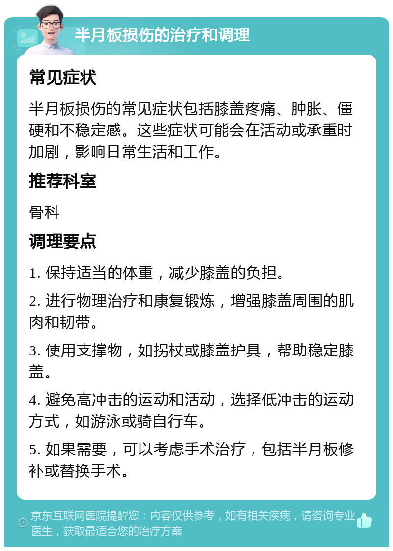 半月板损伤的治疗和调理 常见症状 半月板损伤的常见症状包括膝盖疼痛、肿胀、僵硬和不稳定感。这些症状可能会在活动或承重时加剧，影响日常生活和工作。 推荐科室 骨科 调理要点 1. 保持适当的体重，减少膝盖的负担。 2. 进行物理治疗和康复锻炼，增强膝盖周围的肌肉和韧带。 3. 使用支撑物，如拐杖或膝盖护具，帮助稳定膝盖。 4. 避免高冲击的运动和活动，选择低冲击的运动方式，如游泳或骑自行车。 5. 如果需要，可以考虑手术治疗，包括半月板修补或替换手术。