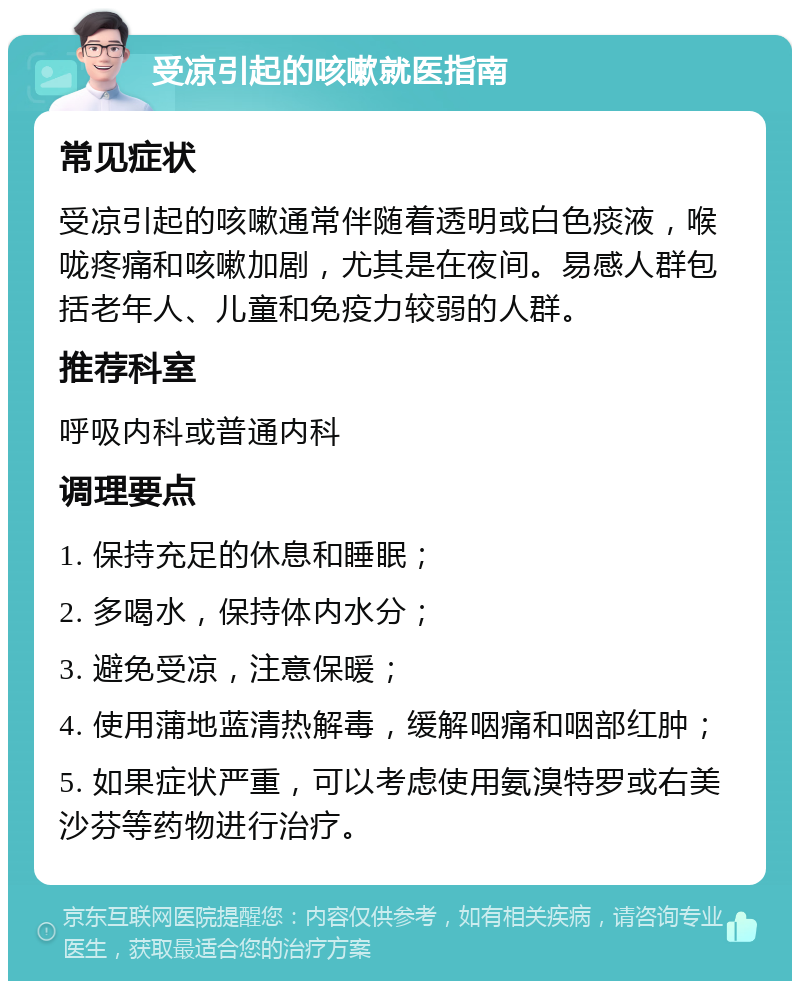 受凉引起的咳嗽就医指南 常见症状 受凉引起的咳嗽通常伴随着透明或白色痰液，喉咙疼痛和咳嗽加剧，尤其是在夜间。易感人群包括老年人、儿童和免疫力较弱的人群。 推荐科室 呼吸内科或普通内科 调理要点 1. 保持充足的休息和睡眠； 2. 多喝水，保持体内水分； 3. 避免受凉，注意保暖； 4. 使用蒲地蓝清热解毒，缓解咽痛和咽部红肿； 5. 如果症状严重，可以考虑使用氨溴特罗或右美沙芬等药物进行治疗。