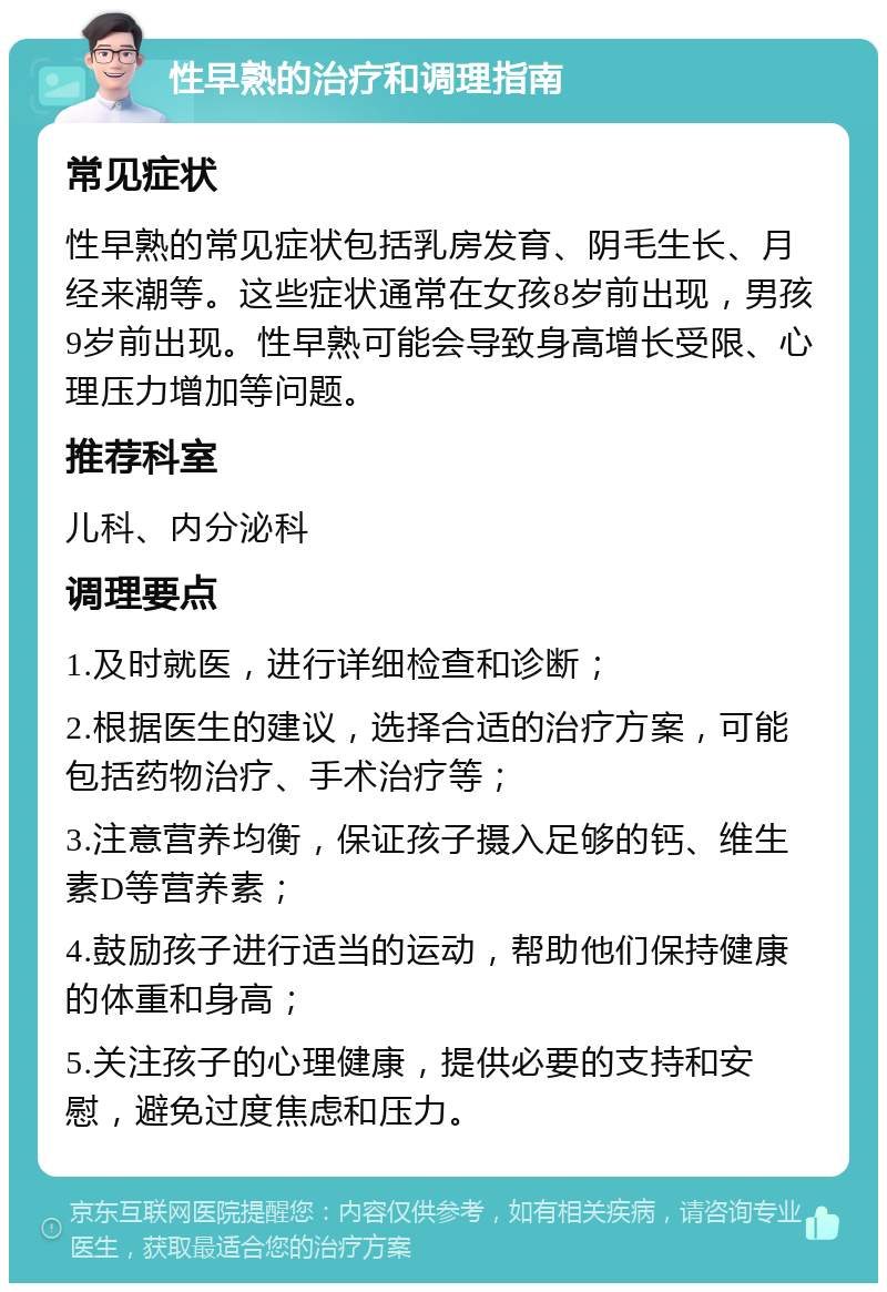 性早熟的治疗和调理指南 常见症状 性早熟的常见症状包括乳房发育、阴毛生长、月经来潮等。这些症状通常在女孩8岁前出现，男孩9岁前出现。性早熟可能会导致身高增长受限、心理压力增加等问题。 推荐科室 儿科、内分泌科 调理要点 1.及时就医，进行详细检查和诊断； 2.根据医生的建议，选择合适的治疗方案，可能包括药物治疗、手术治疗等； 3.注意营养均衡，保证孩子摄入足够的钙、维生素D等营养素； 4.鼓励孩子进行适当的运动，帮助他们保持健康的体重和身高； 5.关注孩子的心理健康，提供必要的支持和安慰，避免过度焦虑和压力。