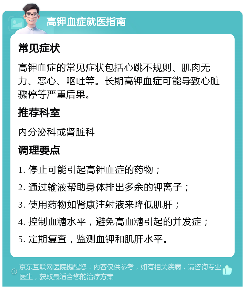 高钾血症就医指南 常见症状 高钾血症的常见症状包括心跳不规则、肌肉无力、恶心、呕吐等。长期高钾血症可能导致心脏骤停等严重后果。 推荐科室 内分泌科或肾脏科 调理要点 1. 停止可能引起高钾血症的药物； 2. 通过输液帮助身体排出多余的钾离子； 3. 使用药物如肾康注射液来降低肌肝； 4. 控制血糖水平，避免高血糖引起的并发症； 5. 定期复查，监测血钾和肌肝水平。