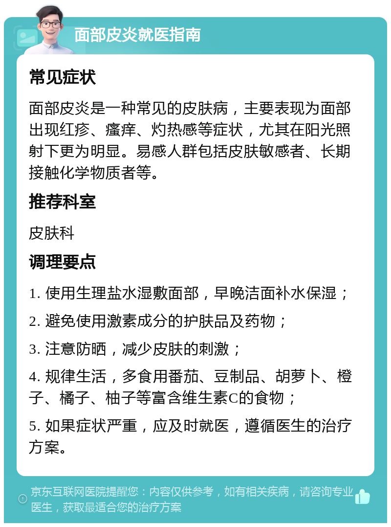 面部皮炎就医指南 常见症状 面部皮炎是一种常见的皮肤病，主要表现为面部出现红疹、瘙痒、灼热感等症状，尤其在阳光照射下更为明显。易感人群包括皮肤敏感者、长期接触化学物质者等。 推荐科室 皮肤科 调理要点 1. 使用生理盐水湿敷面部，早晚洁面补水保湿； 2. 避免使用激素成分的护肤品及药物； 3. 注意防晒，减少皮肤的刺激； 4. 规律生活，多食用番茄、豆制品、胡萝卜、橙子、橘子、柚子等富含维生素C的食物； 5. 如果症状严重，应及时就医，遵循医生的治疗方案。