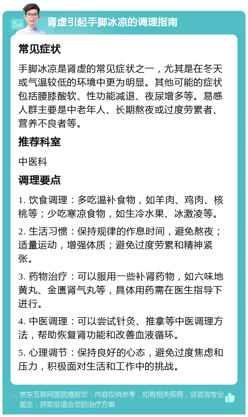 肾虚引起手脚冰凉的调理指南 常见症状 手脚冰凉是肾虚的常见症状之一，尤其是在冬天或气温较低的环境中更为明显。其他可能的症状包括腰膝酸软、性功能减退、夜尿增多等。易感人群主要是中老年人、长期熬夜或过度劳累者、营养不良者等。 推荐科室 中医科 调理要点 1. 饮食调理：多吃温补食物，如羊肉、鸡肉、核桃等；少吃寒凉食物，如生冷水果、冰激凌等。 2. 生活习惯：保持规律的作息时间，避免熬夜；适量运动，增强体质；避免过度劳累和精神紧张。 3. 药物治疗：可以服用一些补肾药物，如六味地黄丸、金匮肾气丸等，具体用药需在医生指导下进行。 4. 中医调理：可以尝试针灸、推拿等中医调理方法，帮助恢复肾功能和改善血液循环。 5. 心理调节：保持良好的心态，避免过度焦虑和压力，积极面对生活和工作中的挑战。