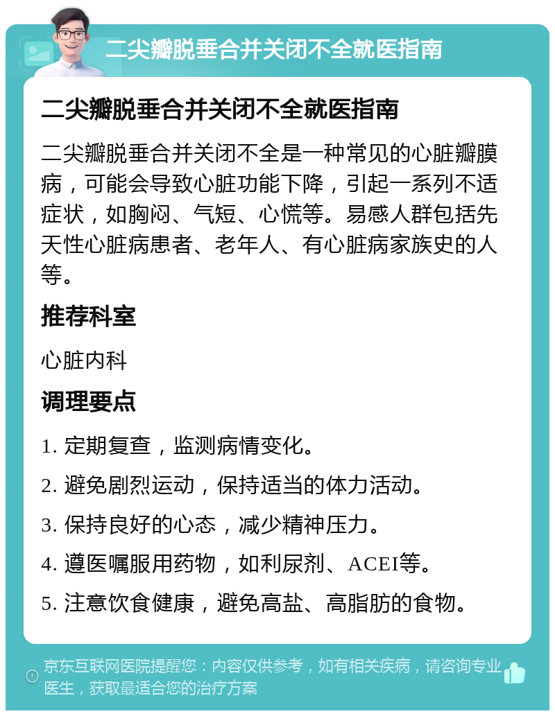 二尖瓣脱垂合并关闭不全就医指南 二尖瓣脱垂合并关闭不全就医指南 二尖瓣脱垂合并关闭不全是一种常见的心脏瓣膜病，可能会导致心脏功能下降，引起一系列不适症状，如胸闷、气短、心慌等。易感人群包括先天性心脏病患者、老年人、有心脏病家族史的人等。 推荐科室 心脏内科 调理要点 1. 定期复查，监测病情变化。 2. 避免剧烈运动，保持适当的体力活动。 3. 保持良好的心态，减少精神压力。 4. 遵医嘱服用药物，如利尿剂、ACEI等。 5. 注意饮食健康，避免高盐、高脂肪的食物。