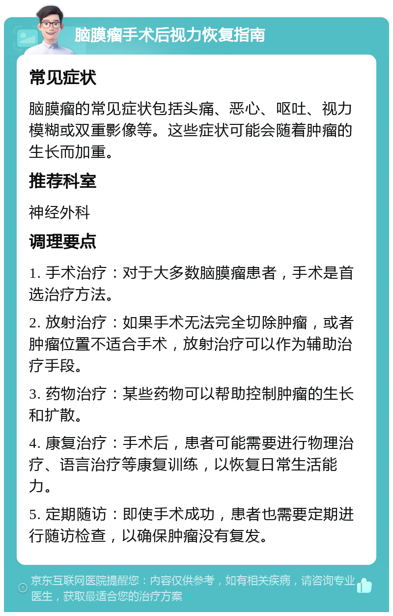 脑膜瘤手术后视力恢复指南 常见症状 脑膜瘤的常见症状包括头痛、恶心、呕吐、视力模糊或双重影像等。这些症状可能会随着肿瘤的生长而加重。 推荐科室 神经外科 调理要点 1. 手术治疗：对于大多数脑膜瘤患者，手术是首选治疗方法。 2. 放射治疗：如果手术无法完全切除肿瘤，或者肿瘤位置不适合手术，放射治疗可以作为辅助治疗手段。 3. 药物治疗：某些药物可以帮助控制肿瘤的生长和扩散。 4. 康复治疗：手术后，患者可能需要进行物理治疗、语言治疗等康复训练，以恢复日常生活能力。 5. 定期随访：即使手术成功，患者也需要定期进行随访检查，以确保肿瘤没有复发。