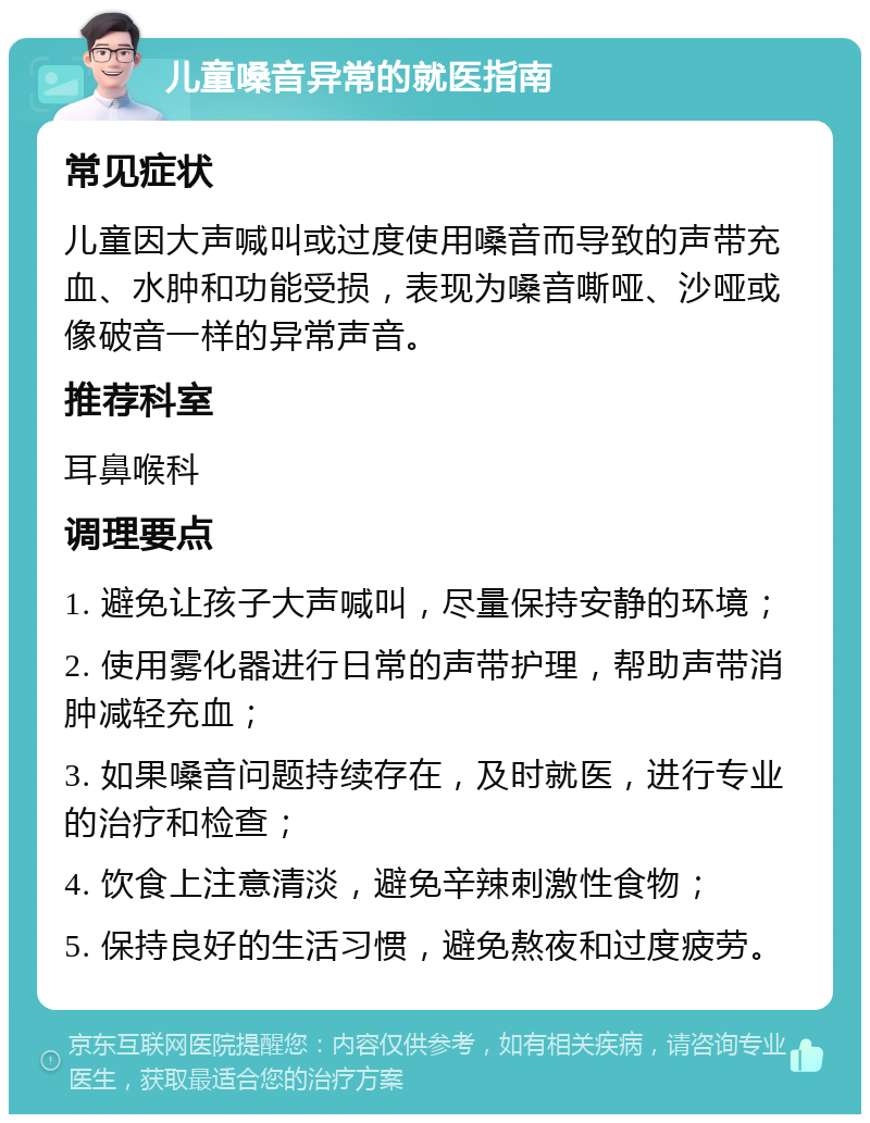 儿童嗓音异常的就医指南 常见症状 儿童因大声喊叫或过度使用嗓音而导致的声带充血、水肿和功能受损，表现为嗓音嘶哑、沙哑或像破音一样的异常声音。 推荐科室 耳鼻喉科 调理要点 1. 避免让孩子大声喊叫，尽量保持安静的环境； 2. 使用雾化器进行日常的声带护理，帮助声带消肿减轻充血； 3. 如果嗓音问题持续存在，及时就医，进行专业的治疗和检查； 4. 饮食上注意清淡，避免辛辣刺激性食物； 5. 保持良好的生活习惯，避免熬夜和过度疲劳。