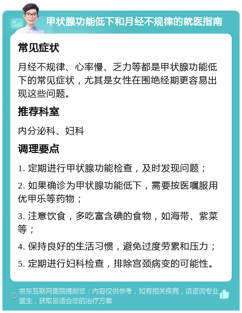 甲状腺功能低下和月经不规律的就医指南 常见症状 月经不规律、心率慢、乏力等都是甲状腺功能低下的常见症状，尤其是女性在围绝经期更容易出现这些问题。 推荐科室 内分泌科、妇科 调理要点 1. 定期进行甲状腺功能检查，及时发现问题； 2. 如果确诊为甲状腺功能低下，需要按医嘱服用优甲乐等药物； 3. 注意饮食，多吃富含碘的食物，如海带、紫菜等； 4. 保持良好的生活习惯，避免过度劳累和压力； 5. 定期进行妇科检查，排除宫颈病变的可能性。