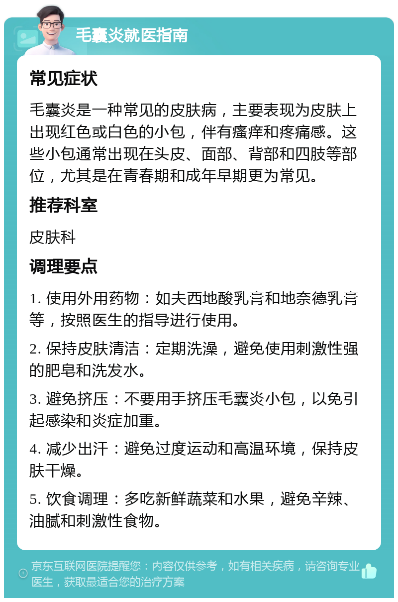 毛囊炎就医指南 常见症状 毛囊炎是一种常见的皮肤病，主要表现为皮肤上出现红色或白色的小包，伴有瘙痒和疼痛感。这些小包通常出现在头皮、面部、背部和四肢等部位，尤其是在青春期和成年早期更为常见。 推荐科室 皮肤科 调理要点 1. 使用外用药物：如夫西地酸乳膏和地奈德乳膏等，按照医生的指导进行使用。 2. 保持皮肤清洁：定期洗澡，避免使用刺激性强的肥皂和洗发水。 3. 避免挤压：不要用手挤压毛囊炎小包，以免引起感染和炎症加重。 4. 减少出汗：避免过度运动和高温环境，保持皮肤干燥。 5. 饮食调理：多吃新鲜蔬菜和水果，避免辛辣、油腻和刺激性食物。