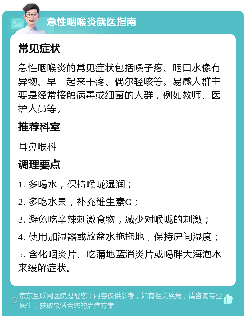 急性咽喉炎就医指南 常见症状 急性咽喉炎的常见症状包括嗓子疼、咽口水像有异物、早上起来干疼、偶尔轻咳等。易感人群主要是经常接触病毒或细菌的人群，例如教师、医护人员等。 推荐科室 耳鼻喉科 调理要点 1. 多喝水，保持喉咙湿润； 2. 多吃水果，补充维生素C； 3. 避免吃辛辣刺激食物，减少对喉咙的刺激； 4. 使用加湿器或放盆水拖拖地，保持房间湿度； 5. 含化咽炎片、吃蒲地蓝消炎片或喝胖大海泡水来缓解症状。