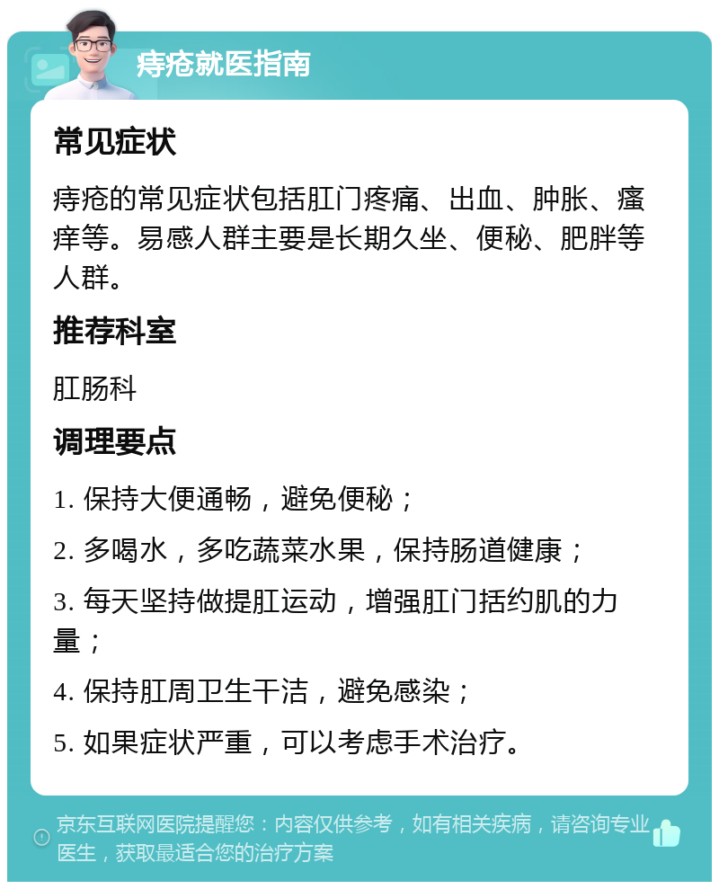 痔疮就医指南 常见症状 痔疮的常见症状包括肛门疼痛、出血、肿胀、瘙痒等。易感人群主要是长期久坐、便秘、肥胖等人群。 推荐科室 肛肠科 调理要点 1. 保持大便通畅，避免便秘； 2. 多喝水，多吃蔬菜水果，保持肠道健康； 3. 每天坚持做提肛运动，增强肛门括约肌的力量； 4. 保持肛周卫生干洁，避免感染； 5. 如果症状严重，可以考虑手术治疗。