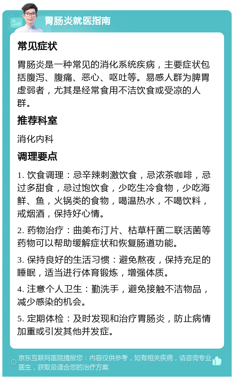 胃肠炎就医指南 常见症状 胃肠炎是一种常见的消化系统疾病，主要症状包括腹泻、腹痛、恶心、呕吐等。易感人群为脾胃虚弱者，尤其是经常食用不洁饮食或受凉的人群。 推荐科室 消化内科 调理要点 1. 饮食调理：忌辛辣刺激饮食，忌浓茶咖啡，忌过多甜食，忌过饱饮食，少吃生冷食物，少吃海鲜、鱼，火锅类的食物，喝温热水，不喝饮料，戒烟酒，保持好心情。 2. 药物治疗：曲美布汀片、枯草杆菌二联活菌等药物可以帮助缓解症状和恢复肠道功能。 3. 保持良好的生活习惯：避免熬夜，保持充足的睡眠，适当进行体育锻炼，增强体质。 4. 注意个人卫生：勤洗手，避免接触不洁物品，减少感染的机会。 5. 定期体检：及时发现和治疗胃肠炎，防止病情加重或引发其他并发症。