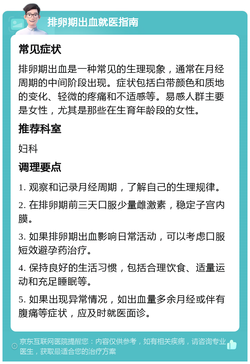 排卵期出血就医指南 常见症状 排卵期出血是一种常见的生理现象，通常在月经周期的中间阶段出现。症状包括白带颜色和质地的变化、轻微的疼痛和不适感等。易感人群主要是女性，尤其是那些在生育年龄段的女性。 推荐科室 妇科 调理要点 1. 观察和记录月经周期，了解自己的生理规律。 2. 在排卵期前三天口服少量雌激素，稳定子宫内膜。 3. 如果排卵期出血影响日常活动，可以考虑口服短效避孕药治疗。 4. 保持良好的生活习惯，包括合理饮食、适量运动和充足睡眠等。 5. 如果出现异常情况，如出血量多余月经或伴有腹痛等症状，应及时就医面诊。