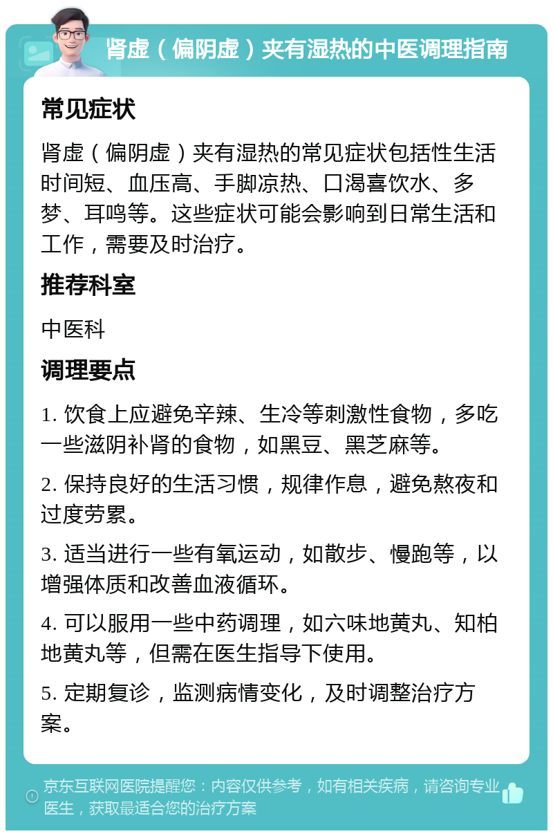 肾虚（偏阴虚）夹有湿热的中医调理指南 常见症状 肾虚（偏阴虚）夹有湿热的常见症状包括性生活时间短、血压高、手脚凉热、口渴喜饮水、多梦、耳鸣等。这些症状可能会影响到日常生活和工作，需要及时治疗。 推荐科室 中医科 调理要点 1. 饮食上应避免辛辣、生冷等刺激性食物，多吃一些滋阴补肾的食物，如黑豆、黑芝麻等。 2. 保持良好的生活习惯，规律作息，避免熬夜和过度劳累。 3. 适当进行一些有氧运动，如散步、慢跑等，以增强体质和改善血液循环。 4. 可以服用一些中药调理，如六味地黄丸、知柏地黄丸等，但需在医生指导下使用。 5. 定期复诊，监测病情变化，及时调整治疗方案。