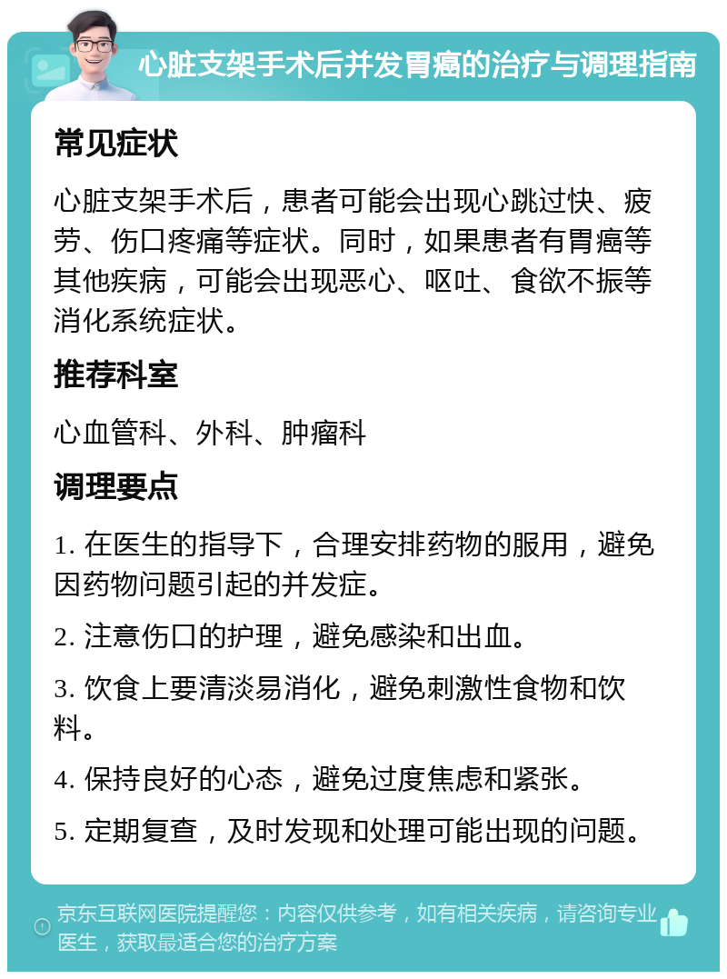 心脏支架手术后并发胃癌的治疗与调理指南 常见症状 心脏支架手术后，患者可能会出现心跳过快、疲劳、伤口疼痛等症状。同时，如果患者有胃癌等其他疾病，可能会出现恶心、呕吐、食欲不振等消化系统症状。 推荐科室 心血管科、外科、肿瘤科 调理要点 1. 在医生的指导下，合理安排药物的服用，避免因药物问题引起的并发症。 2. 注意伤口的护理，避免感染和出血。 3. 饮食上要清淡易消化，避免刺激性食物和饮料。 4. 保持良好的心态，避免过度焦虑和紧张。 5. 定期复查，及时发现和处理可能出现的问题。