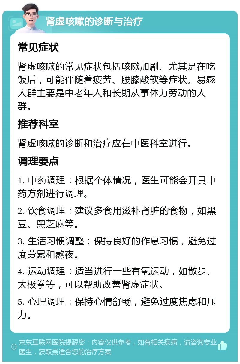 肾虚咳嗽的诊断与治疗 常见症状 肾虚咳嗽的常见症状包括咳嗽加剧、尤其是在吃饭后，可能伴随着疲劳、腰膝酸软等症状。易感人群主要是中老年人和长期从事体力劳动的人群。 推荐科室 肾虚咳嗽的诊断和治疗应在中医科室进行。 调理要点 1. 中药调理：根据个体情况，医生可能会开具中药方剂进行调理。 2. 饮食调理：建议多食用滋补肾脏的食物，如黑豆、黑芝麻等。 3. 生活习惯调整：保持良好的作息习惯，避免过度劳累和熬夜。 4. 运动调理：适当进行一些有氧运动，如散步、太极拳等，可以帮助改善肾虚症状。 5. 心理调理：保持心情舒畅，避免过度焦虑和压力。