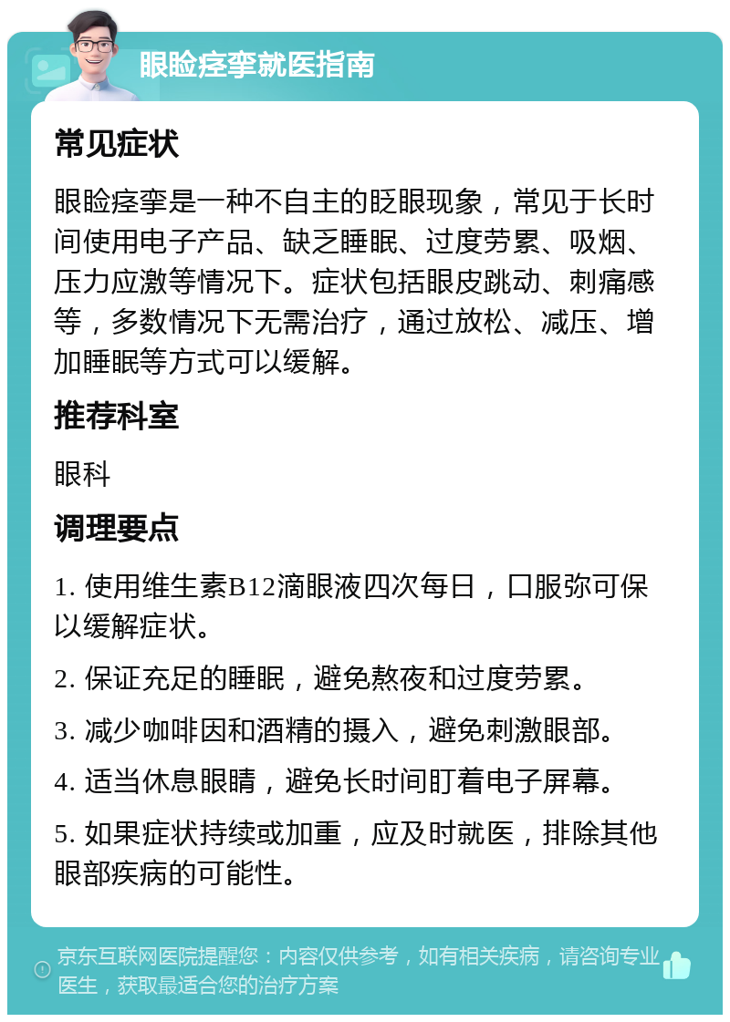 眼睑痉挛就医指南 常见症状 眼睑痉挛是一种不自主的眨眼现象，常见于长时间使用电子产品、缺乏睡眠、过度劳累、吸烟、压力应激等情况下。症状包括眼皮跳动、刺痛感等，多数情况下无需治疗，通过放松、减压、增加睡眠等方式可以缓解。 推荐科室 眼科 调理要点 1. 使用维生素B12滴眼液四次每日，口服弥可保以缓解症状。 2. 保证充足的睡眠，避免熬夜和过度劳累。 3. 减少咖啡因和酒精的摄入，避免刺激眼部。 4. 适当休息眼睛，避免长时间盯着电子屏幕。 5. 如果症状持续或加重，应及时就医，排除其他眼部疾病的可能性。