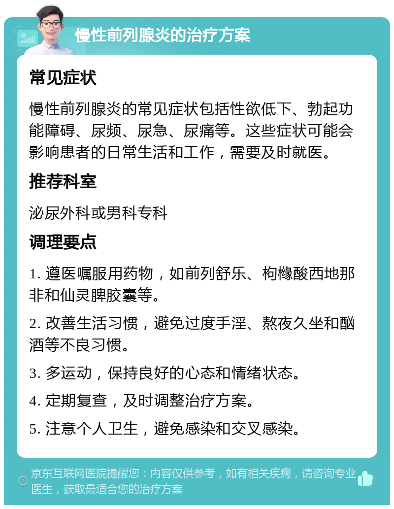 慢性前列腺炎的治疗方案 常见症状 慢性前列腺炎的常见症状包括性欲低下、勃起功能障碍、尿频、尿急、尿痛等。这些症状可能会影响患者的日常生活和工作，需要及时就医。 推荐科室 泌尿外科或男科专科 调理要点 1. 遵医嘱服用药物，如前列舒乐、枸橼酸西地那非和仙灵脾胶囊等。 2. 改善生活习惯，避免过度手淫、熬夜久坐和酗酒等不良习惯。 3. 多运动，保持良好的心态和情绪状态。 4. 定期复查，及时调整治疗方案。 5. 注意个人卫生，避免感染和交叉感染。