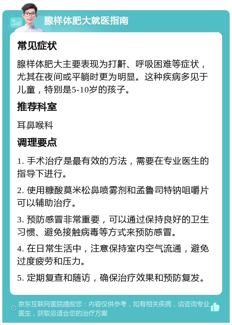 腺样体肥大就医指南 常见症状 腺样体肥大主要表现为打鼾、呼吸困难等症状，尤其在夜间或平躺时更为明显。这种疾病多见于儿童，特别是5-10岁的孩子。 推荐科室 耳鼻喉科 调理要点 1. 手术治疗是最有效的方法，需要在专业医生的指导下进行。 2. 使用糠酸莫米松鼻喷雾剂和孟鲁司特钠咀嚼片可以辅助治疗。 3. 预防感冒非常重要，可以通过保持良好的卫生习惯、避免接触病毒等方式来预防感冒。 4. 在日常生活中，注意保持室内空气流通，避免过度疲劳和压力。 5. 定期复查和随访，确保治疗效果和预防复发。