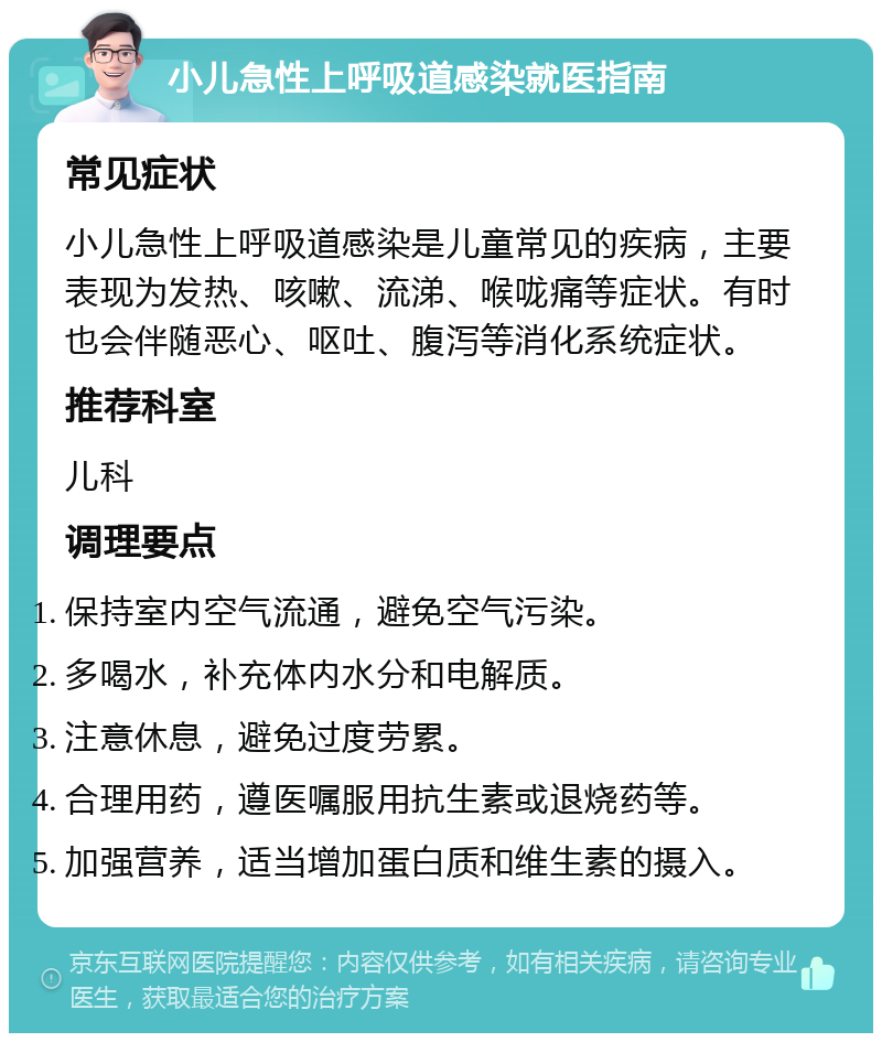 小儿急性上呼吸道感染就医指南 常见症状 小儿急性上呼吸道感染是儿童常见的疾病，主要表现为发热、咳嗽、流涕、喉咙痛等症状。有时也会伴随恶心、呕吐、腹泻等消化系统症状。 推荐科室 儿科 调理要点 保持室内空气流通，避免空气污染。 多喝水，补充体内水分和电解质。 注意休息，避免过度劳累。 合理用药，遵医嘱服用抗生素或退烧药等。 加强营养，适当增加蛋白质和维生素的摄入。