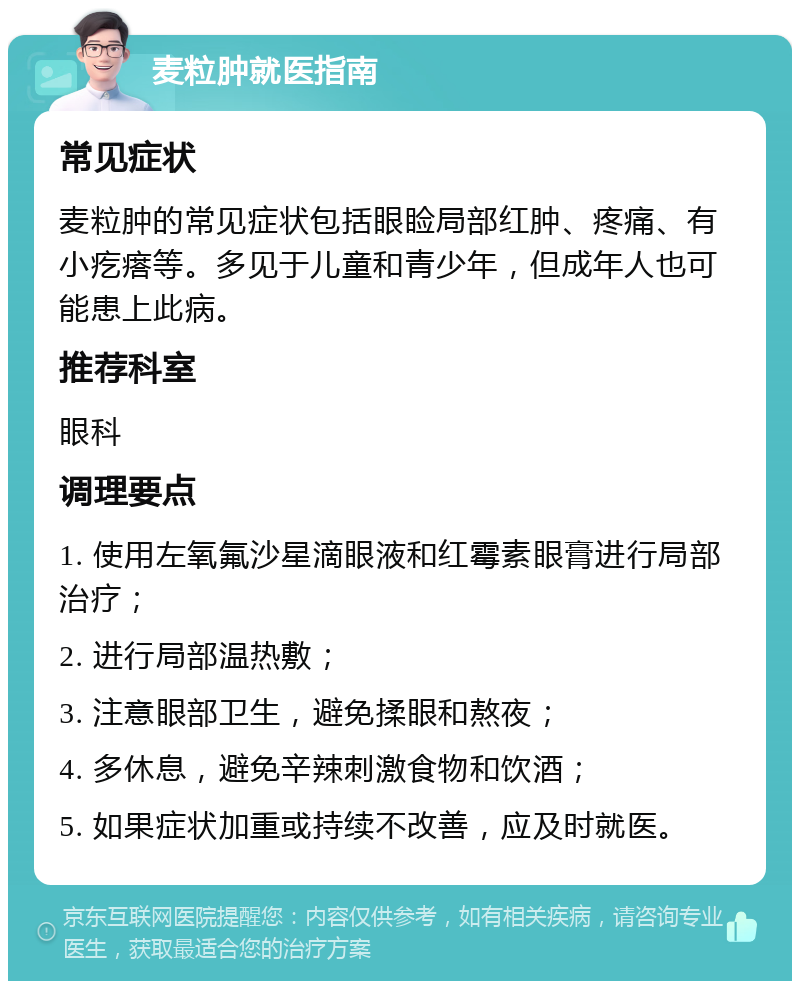 麦粒肿就医指南 常见症状 麦粒肿的常见症状包括眼睑局部红肿、疼痛、有小疙瘩等。多见于儿童和青少年，但成年人也可能患上此病。 推荐科室 眼科 调理要点 1. 使用左氧氟沙星滴眼液和红霉素眼膏进行局部治疗； 2. 进行局部温热敷； 3. 注意眼部卫生，避免揉眼和熬夜； 4. 多休息，避免辛辣刺激食物和饮酒； 5. 如果症状加重或持续不改善，应及时就医。