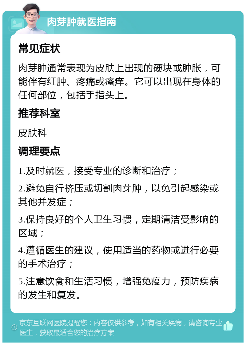 肉芽肿就医指南 常见症状 肉芽肿通常表现为皮肤上出现的硬块或肿胀，可能伴有红肿、疼痛或瘙痒。它可以出现在身体的任何部位，包括手指头上。 推荐科室 皮肤科 调理要点 1.及时就医，接受专业的诊断和治疗； 2.避免自行挤压或切割肉芽肿，以免引起感染或其他并发症； 3.保持良好的个人卫生习惯，定期清洁受影响的区域； 4.遵循医生的建议，使用适当的药物或进行必要的手术治疗； 5.注意饮食和生活习惯，增强免疫力，预防疾病的发生和复发。