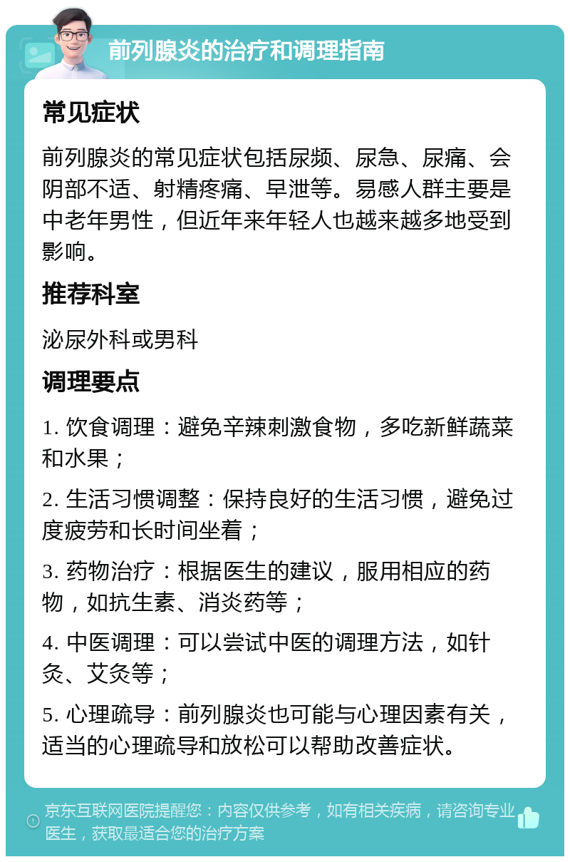 前列腺炎的治疗和调理指南 常见症状 前列腺炎的常见症状包括尿频、尿急、尿痛、会阴部不适、射精疼痛、早泄等。易感人群主要是中老年男性，但近年来年轻人也越来越多地受到影响。 推荐科室 泌尿外科或男科 调理要点 1. 饮食调理：避免辛辣刺激食物，多吃新鲜蔬菜和水果； 2. 生活习惯调整：保持良好的生活习惯，避免过度疲劳和长时间坐着； 3. 药物治疗：根据医生的建议，服用相应的药物，如抗生素、消炎药等； 4. 中医调理：可以尝试中医的调理方法，如针灸、艾灸等； 5. 心理疏导：前列腺炎也可能与心理因素有关，适当的心理疏导和放松可以帮助改善症状。