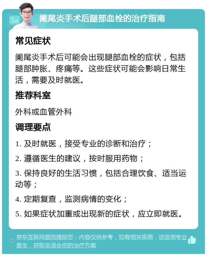 阑尾炎手术后腿部血栓的治疗指南 常见症状 阑尾炎手术后可能会出现腿部血栓的症状，包括腿部肿胀、疼痛等。这些症状可能会影响日常生活，需要及时就医。 推荐科室 外科或血管外科 调理要点 1. 及时就医，接受专业的诊断和治疗； 2. 遵循医生的建议，按时服用药物； 3. 保持良好的生活习惯，包括合理饮食、适当运动等； 4. 定期复查，监测病情的变化； 5. 如果症状加重或出现新的症状，应立即就医。